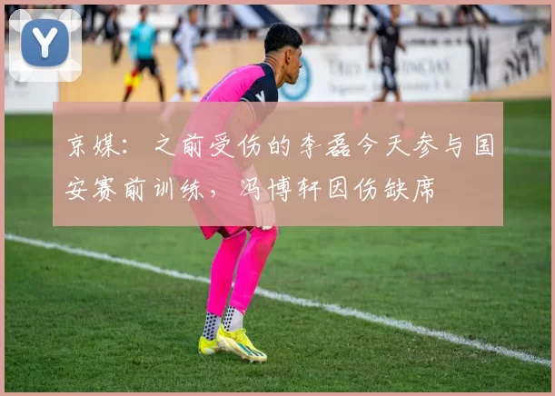 京媒：之前受伤的李磊今天参与国安赛前训练，冯博轩因伤缺席