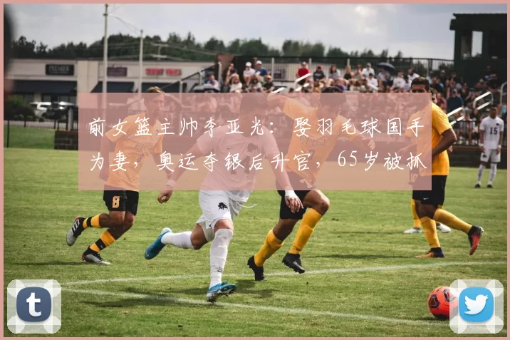 前女篮主帅李亚光：娶羽毛球国手为妻，奥运夺银后升官，65岁被抓