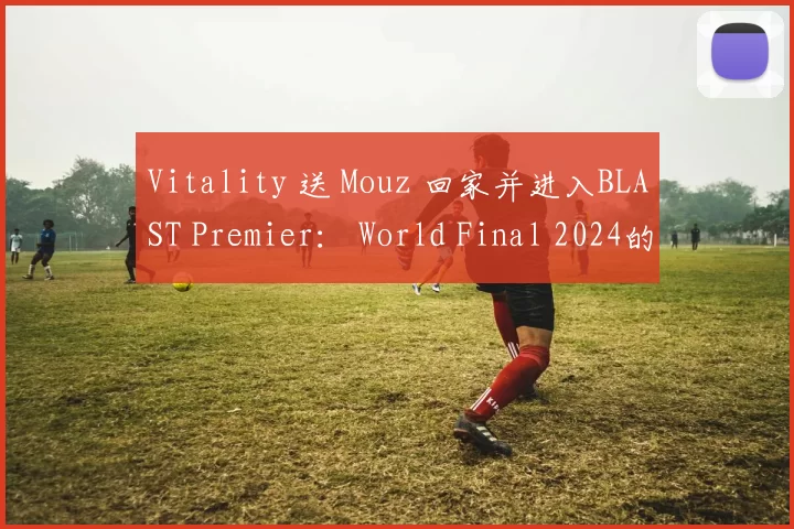 Vitality 送 Mouz 回家并进入BLAST Premier： World Final 2024的半决赛