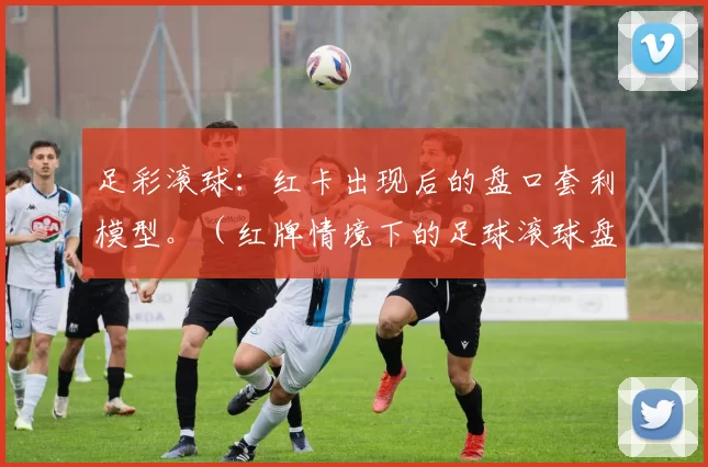 足彩滚球：红卡出现后的盘口套利模型。（红牌情境下的足球滚球盘口套利模型）