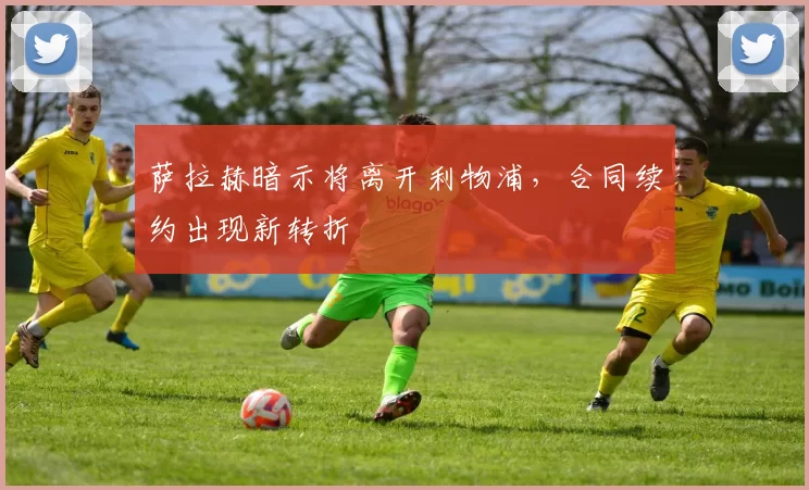 萨拉赫暗示将离开利物浦，合同续约出现新转折