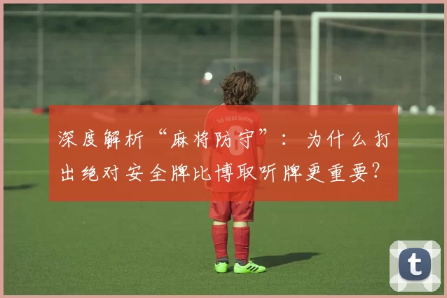 深度解析“麻将防守”：为什么打出绝对安全牌比博取听牌更重要？（麻将防守详解：为何宁打绝对安全牌，不盲追听牌）