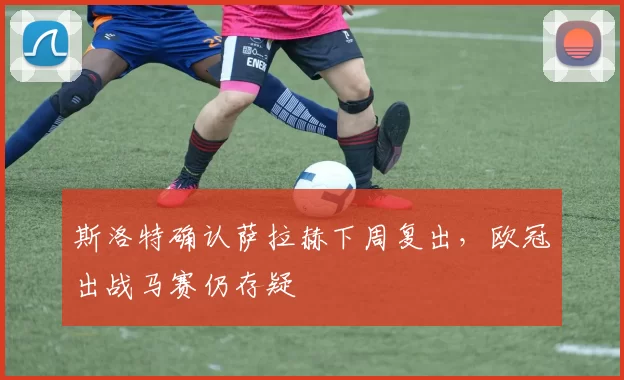 斯洛特确认萨拉赫下周复出，欧冠出战马赛仍存疑