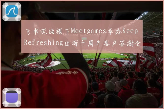 飞书深诺旗下Meetgames举办Keep Refreshing出海十周年客户答谢会，助力出海游戏探索国际化成功之道