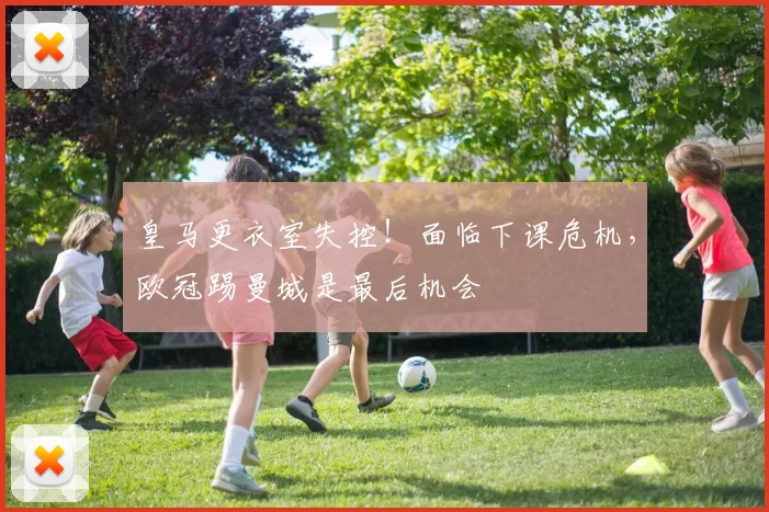 皇马更衣室失控！面临下课危机，欧冠踢曼城是最后机会