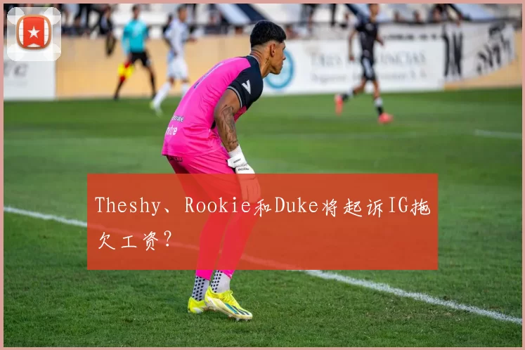 Theshy、Rookie和Duke将起诉IG拖欠工资？