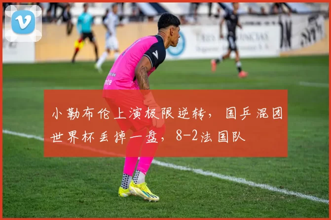 小勒布伦上演极限逆转，国乒混团世界杯丢掉一盘，8-2法国队