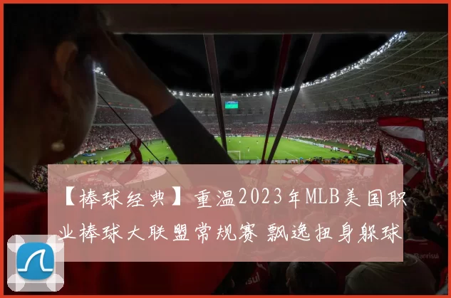 【棒球经典】重温2023年MLB美国职业棒球大联盟常规赛 飘逸扭身躲球本垒打名场面