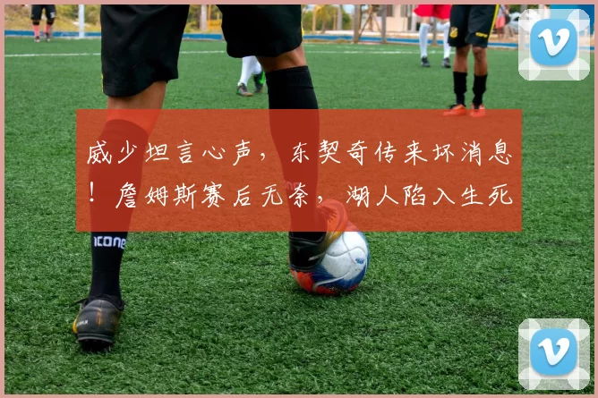 威少坦言心声，东契奇传来坏消息！詹姆斯赛后无奈，湖人陷入生死存亡境地