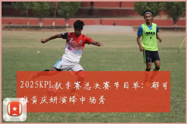 2025KPL秋季赛总决赛节目单：郁可唯黄庆妍演绎中场秀