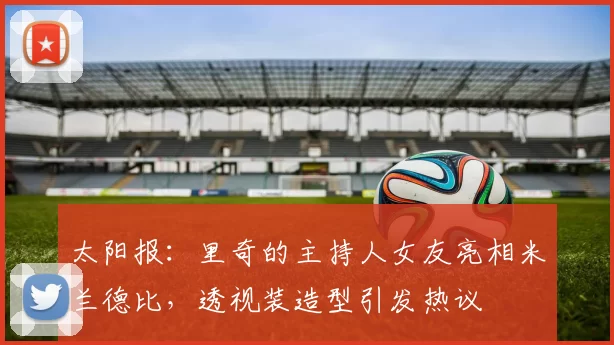 太阳报：里奇的主持人女友亮相米兰德比，透视装造型引发热议