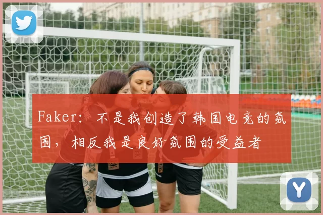 Faker：不是我创造了韩国电竞的氛围，相反我是良好氛围的受益者
