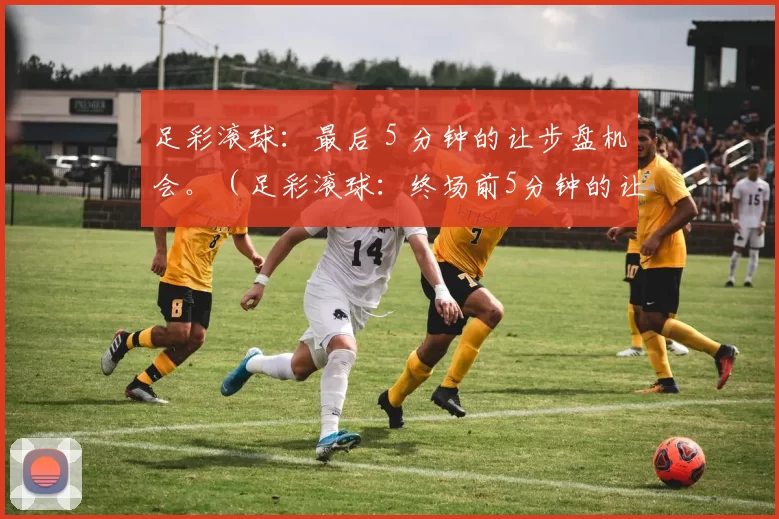 足彩滚球：最后 5 分钟的让步盘机会。（足彩滚球：终场前5分钟的让球盘良机）