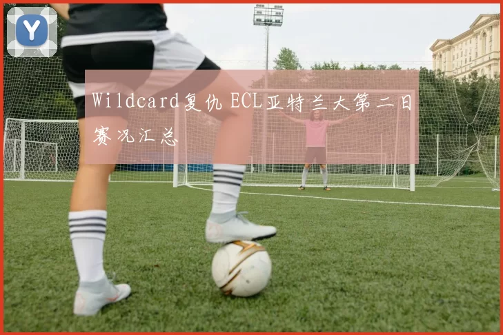 Wildcard复仇 ECL亚特兰大第二日赛况汇总