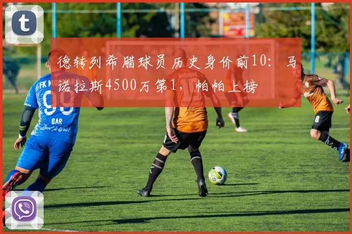 德转列希腊球员历史身价前10：马诺拉斯4500万第1，帕帕上榜