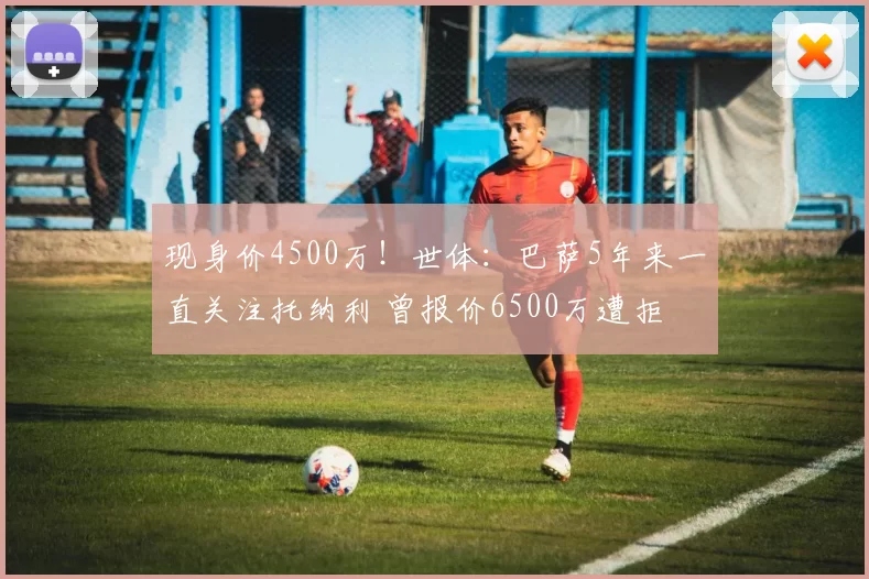 现身价4500万！世体：巴萨5年来一直关注托纳利 曾报价6500万遭拒