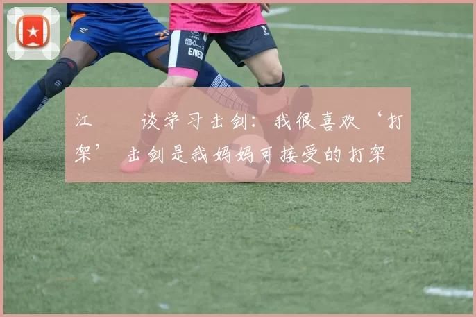 江旻憓谈学习击剑：我很喜欢‘打架’ 击剑是我妈妈可接受的打架
