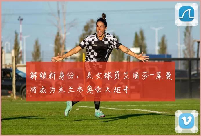解锁新身份，美女球员艾丽莎-莱曼将成为米兰冬奥会火炬手
