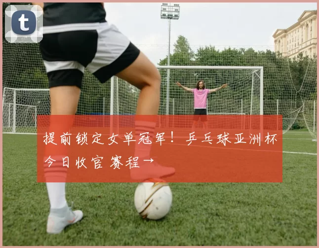 提前锁定女单冠军！乒乓球亚洲杯今日收官 赛程→