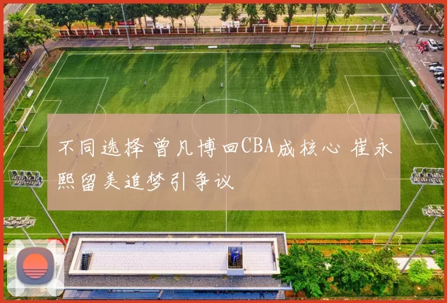 不同选择 曾凡博回CBA成核心 崔永熙留美追梦引争议