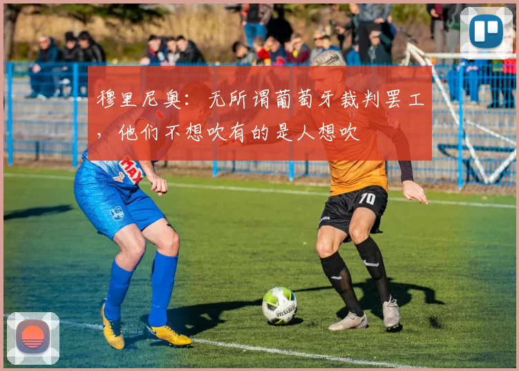 穆里尼奥：无所谓葡萄牙裁判罢工，他们不想吹有的是人想吹