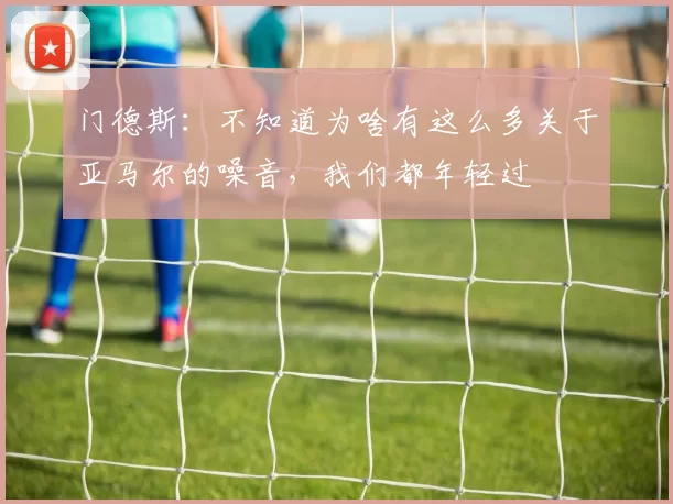 门德斯：不知道为啥有这么多关于亚马尔的噪音，我们都年轻过