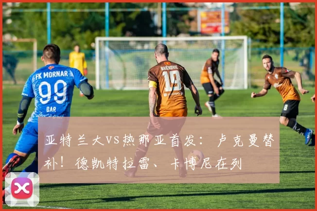 亚特兰大vs热那亚首发：卢克曼替补！德凯特拉雷、卡博尼在列