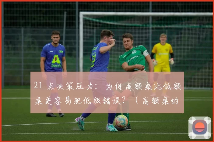 21 点决策压力：为何高额桌比低额桌更容易犯低级错误？（高额桌的决策陷阱：在21点中为何更易犯低级错误）