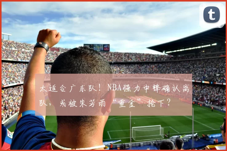 太适合广东队！NBA强力中锋确认离队，或被朱芳雨“重金”抢下？