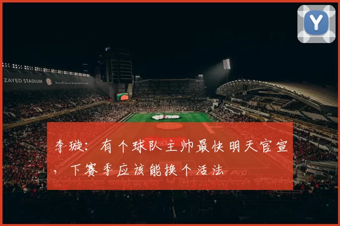 李璇：有个球队主帅最快明天官宣，下赛季应该能换个活法