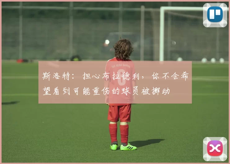 斯洛特：担心布拉德利，你不会希望看到可能重伤的球员被挪动