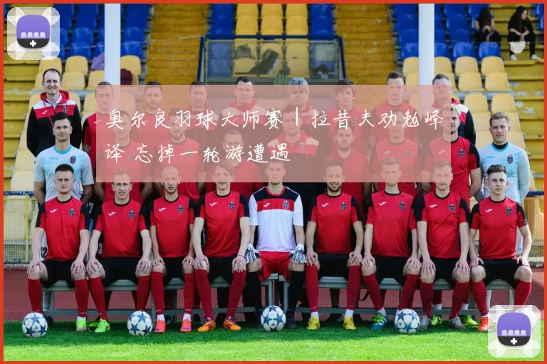 奥尔良羽球大师赛｜拉昔夫劝勉峰译 忘掉一轮游遭遇
