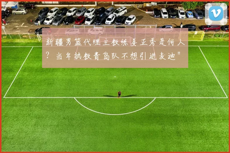 新疆男篮代理主教练姜正秀是何人？当年执教青岛队不想引进麦迪＂