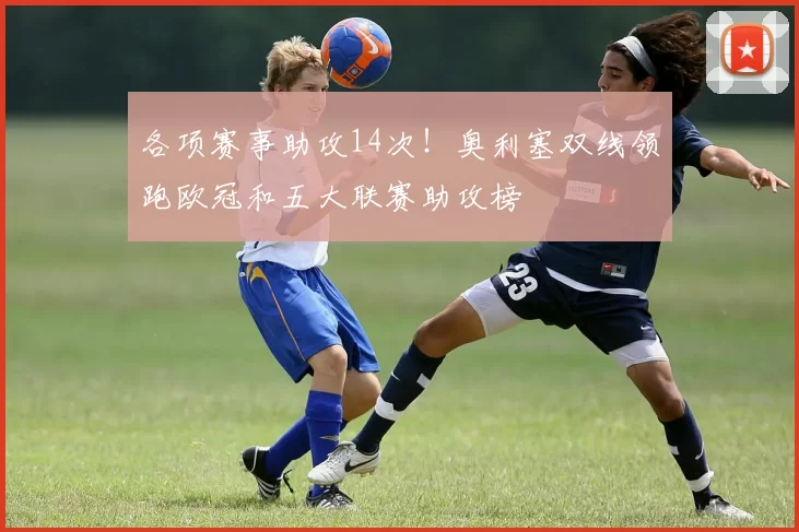 各项赛事助攻14次！奥利塞双线领跑欧冠和五大联赛助攻榜