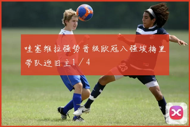 哇塞维拉强势晋级欧冠八强埃梅里带队迎旧主1／4