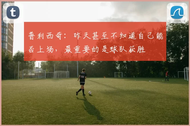 普利西奇：昨天甚至不知道自己能否上场，最重要的是球队获胜