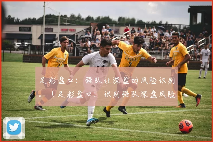 足彩盘口：强队让深盘的风险识别。（足彩盘口：识别强队深盘风险）