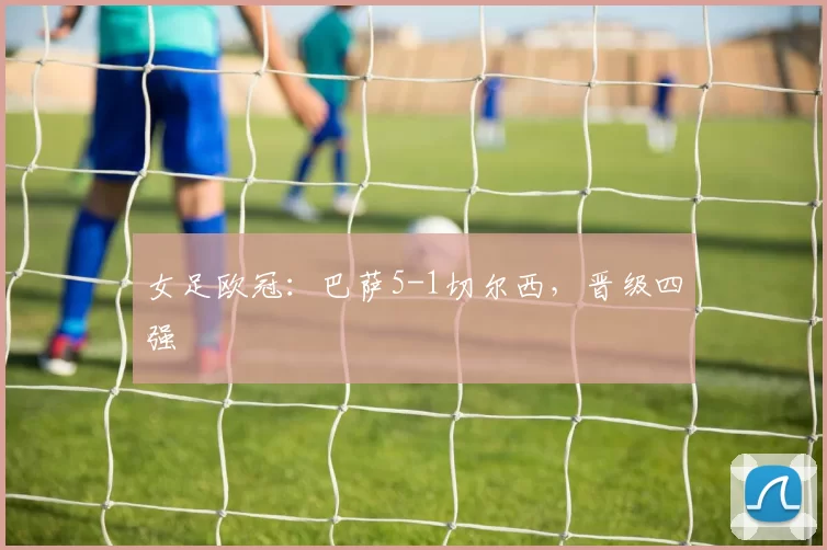 女足欧冠：巴萨5-1切尔西，晋级四强