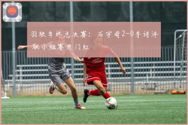 羽联年终总决赛：石宇奇2-0李诗沣 取小组赛开门红
