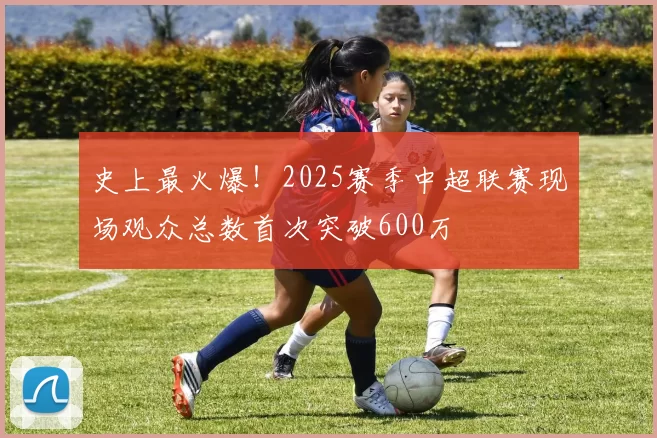 史上最火爆！2025赛季中超联赛现场观众总数首次突破600万