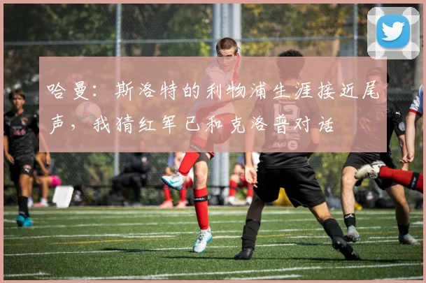 哈曼：斯洛特的利物浦生涯接近尾声，我猜红军已和克洛普对话