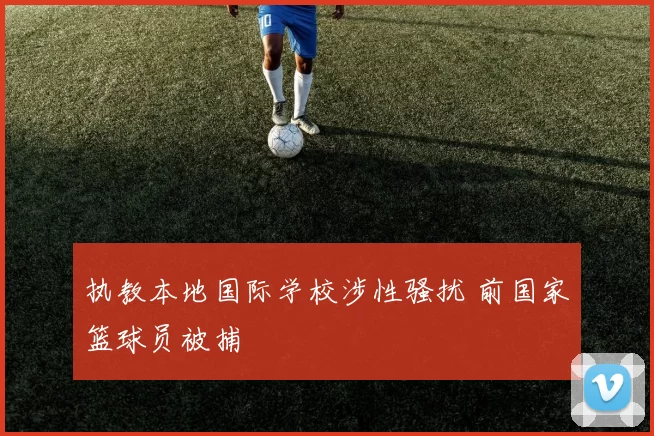 执教本地国际学校涉性骚扰 前国家篮球员被捕